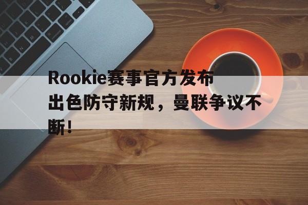 南宫28-Rookie赛事官方发布出色防守新规，曼联争议不断！的简单介绍