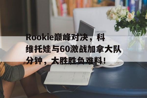 南宫28-Rookie巅峰对决，科维托娃与60激战加拿大队分钟，大胜胜负难料！的简单介绍